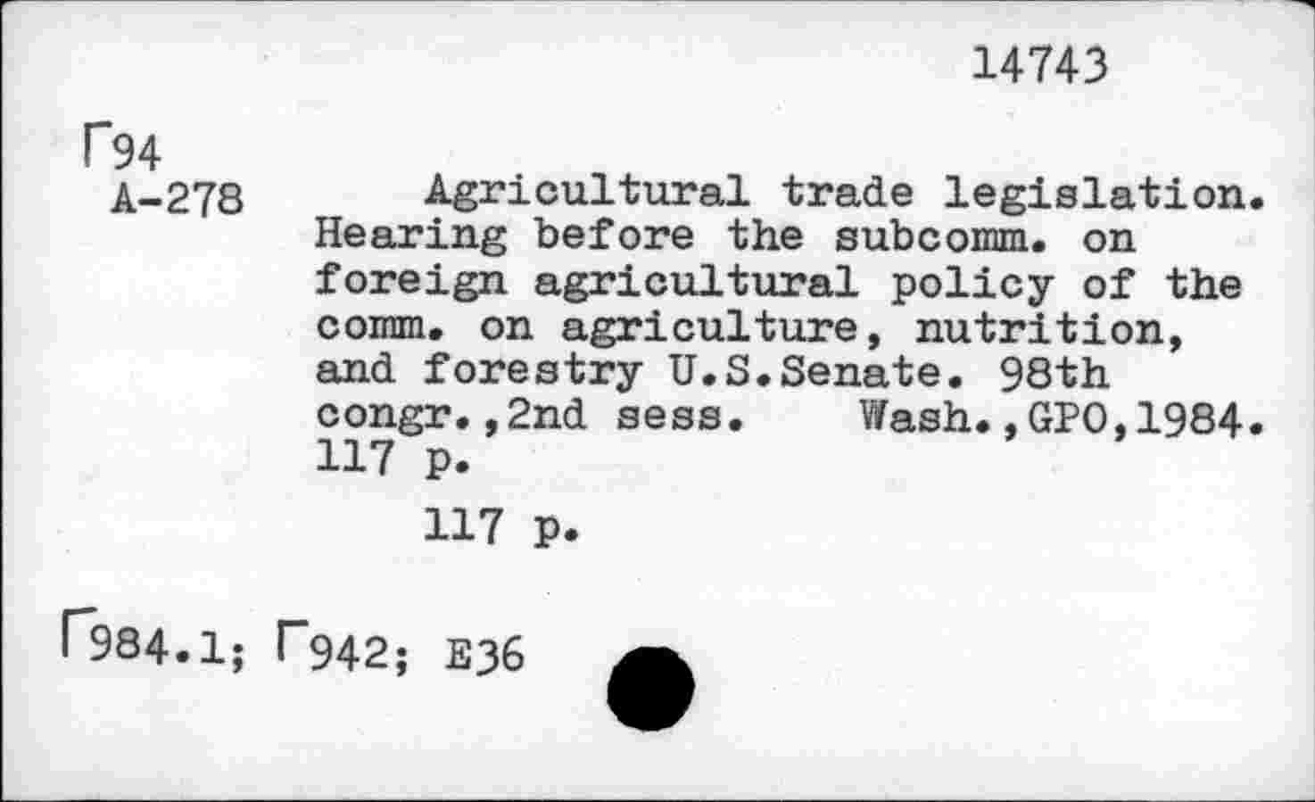 ﻿14743
P94
A-278
Agricultural trade legislation. Hearing before the subcomm. on foreign agricultural policy of the comm, on agriculture, nutrition, and forestry U.S.Senate. 98th congr.,2nd sess.	Wash.,GPO,1984.
117 p.
117 p.
r984.1; T942; E36